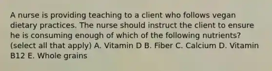 A nurse is providing teaching to a client who follows vegan dietary practices. The nurse should instruct the client to ensure he is consuming enough of which of the following nutrients? (select all that apply) A. Vitamin D B. Fiber C. Calcium D. Vitamin B12 E. Whole grains