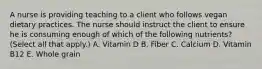 A nurse is providing teaching to a client who follows vegan dietary practices. The nurse should instruct the client to ensure he is consuming enough of which of the following nutrients? (Select all that apply.) A. Vitamin D B. Fiber C. Calcium D. Vitamin B12 E. Whole grain