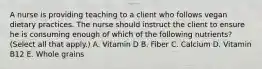 A nurse is providing teaching to a client who follows vegan dietary practices. The nurse should instruct the client to ensure he is consuming enough of which of the following nutrients? (Select all that apply.) A. Vitamin D B. Fiber C. Calcium D. Vitamin B12 E. Whole grains