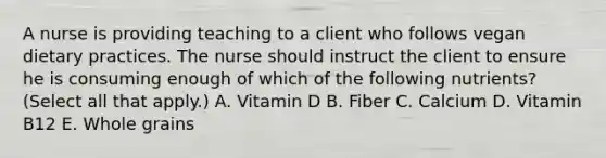 A nurse is providing teaching to a client who follows vegan dietary practices. The nurse should instruct the client to ensure he is consuming enough of which of the following nutrients? (Select all that apply.) A. Vitamin D B. Fiber C. Calcium D. Vitamin B12 E. Whole grains