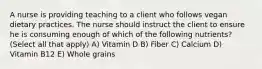 A nurse is providing teaching to a client who follows vegan dietary practices. The nurse should instruct the client to ensure he is consuming enough of which of the following nutrients? (Select all that apply) A) Vitamin D B) Fiber C) Calcium D) Vitamin B12 E) Whole grains