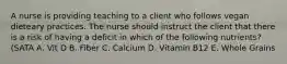 A nurse is providing teaching to a client who follows vegan dieteary practices. The nurse should instruct the client that there is a risk of having a deficit in which of the following nutrients? (SATA A. Vit D B. Fiber C. Calcium D. Vitamin B12 E. Whole Grains