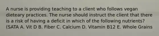 A nurse is providing teaching to a client who follows vegan dieteary practices. The nurse should instruct the client that there is a risk of having a deficit in which of the following nutrients? (SATA A. Vit D B. Fiber C. Calcium D. Vitamin B12 E. Whole Grains