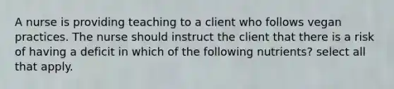 A nurse is providing teaching to a client who follows vegan practices. The nurse should instruct the client that there is a risk of having a deficit in which of the following nutrients? select all that apply.