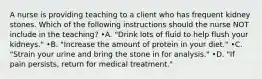 A nurse is providing teaching to a client who has frequent kidney stones. Which of the following instructions should the nurse NOT include in the teaching? •A. "Drink lots of fluid to help flush your kidneys." •B. "Increase the amount of protein in your diet." •C. "Strain your urine and bring the stone in for analysis." •D. "If pain persists, return for medical treatment."