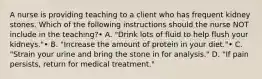 A nurse is providing teaching to a client who has frequent kidney stones. Which of the following instructions should the nurse NOT include in the teaching?• A. "Drink lots of fluid to help flush your kidneys."• B. "Increase the amount of protein in your diet."• C. "Strain your urine and bring the stone in for analysis." D. "If pain persists, return for medical treatment."