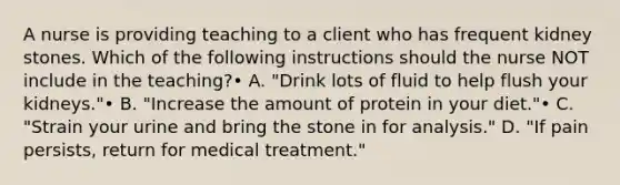 A nurse is providing teaching to a client who has frequent kidney stones. Which of the following instructions should the nurse NOT include in the teaching?• A. "Drink lots of fluid to help flush your kidneys."• B. "Increase the amount of protein in your diet."• C. "Strain your urine and bring the stone in for analysis." D. "If pain persists, return for medical treatment."