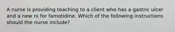 A nurse is providing teaching to a client who has a gastric ulcer and a new rx for famotidine. Which of the following instructions should the nurse include?