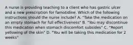 A nurse is providing teaching to a client who has gastric ulcer and a new prescription for famotidine. Which of the following instructions should the nurse include? A. "Take the medication on an empty stomach for full effectiveness" B. "You may discontinue this medication when stomach discomfort subsides" C. "Report yellowing of the skin" D. "You will be taking this medication for 2 weeks"