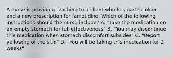 A nurse is providing teaching to a client who has gastric ulcer and a new prescription for famotidine. Which of the following instructions should the nurse include? A. "Take the medication on an empty stomach for full effectiveness" B. "You may discontinue this medication when stomach discomfort subsides" C. "Report yellowing of the skin" D. "You will be taking this medication for 2 weeks"