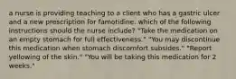 a nurse is providing teaching to a client who has a gastric ulcer and a new prescription for famotidine. which of the following instructions should the nurse include? "Take the medication on an empty stomach for full effectiveness." "You may discontinue this medication when stomach discomfort subsides." "Report yellowing of the skin." "You will be taking this medication for 2 weeks."