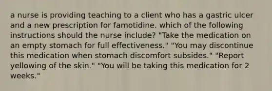 a nurse is providing teaching to a client who has a gastric ulcer and a new prescription for famotidine. which of the following instructions should the nurse include? "Take the medication on an empty stomach for full effectiveness." "You may discontinue this medication when stomach discomfort subsides." "Report yellowing of the skin." "You will be taking this medication for 2 weeks."