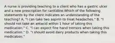 A nurse is providing teaching to a client who has a gastric ulcer and a new prescription for ranitidine.Which of the following statements by the client indicates an understanding of the teaching? A. "I can take two aspirin to treat headaches." B. "I should not take an antacid within 1 hour of taking this medication." C. "l can expect fine hand tremors when taking this medication." D. "I should avoid dairy products when taking this medication."