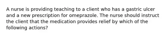 A nurse is providing teaching to a client who has a gastric ulcer and a new prescription for omeprazole. The nurse should instruct the client that the medication provides relief by which of the following actions?