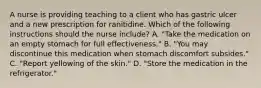 A nurse is providing teaching to a client who has gastric ulcer and a new prescription for ranitidine. Which of the following instructions should the nurse include? A. "Take the medication on an empty stomach for full effectiveness." B. "You may discontinue this medication when stomach discomfort subsides." C. "Report yellowing of the skin." D. "Store the medication in the refrigerator."