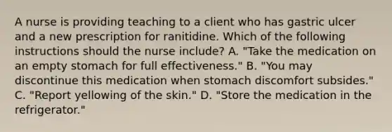 A nurse is providing teaching to a client who has gastric ulcer and a new prescription for ranitidine. Which of the following instructions should the nurse include? A. "Take the medication on an empty stomach for full effectiveness." B. "You may discontinue this medication when stomach discomfort subsides." C. "Report yellowing of the skin." D. "Store the medication in the refrigerator."