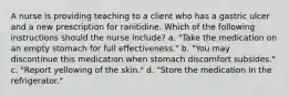 A nurse is providing teaching to a client who has a gastric ulcer and a new prescription for ranitidine. Which of the following instructions should the nurse include? a. "Take the medication on an empty stomach for full effectiveness." b. "You may discontinue this medication when stomach discomfort subsides." c. "Report yellowing of the skin." d. "Store the medication in the refrigerator."