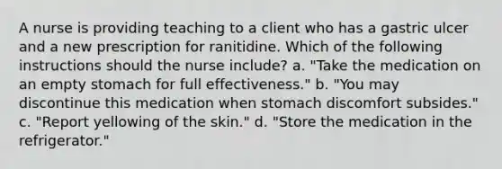 A nurse is providing teaching to a client who has a gastric ulcer and a new prescription for ranitidine. Which of the following instructions should the nurse include? a. "Take the medication on an empty stomach for full effectiveness." b. "You may discontinue this medication when stomach discomfort subsides." c. "Report yellowing of the skin." d. "Store the medication in the refrigerator."