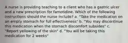 A nurse is providing teaching to a client who has a gastric ulcer and a new prescription for famotidine. Which of the following instructions should the nurse include? a. "Take the medication on an empty stomach for full effectiveness" b. "You may discontinue this medication when the stomach discomfort subsides" c. "Report yellowing of the skin" d. "You will be taking this medication for 2 weeks"