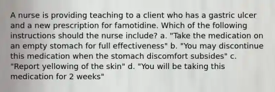 A nurse is providing teaching to a client who has a gastric ulcer and a new prescription for famotidine. Which of the following instructions should the nurse include? a. "Take the medication on an empty stomach for full effectiveness" b. "You may discontinue this medication when <a href='https://www.questionai.com/knowledge/kLccSGjkt8-the-stomach' class='anchor-knowledge'>the stomach</a> discomfort subsides" c. "Report yellowing of the skin" d. "You will be taking this medication for 2 weeks"