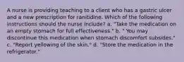 A nurse is providing teaching to a client who has a gastric ulcer and a new prescription for ranitidine. Which of the following instructions should the nurse include? a. "Take the medication on an empty stomach for full effectiveness." b. " You may discontinue this medication when stomach discomfort subsides." c. "Report yellowing of the skin." d. "Store the medication in the refrigerator."