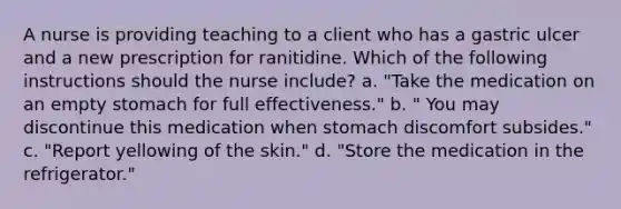 A nurse is providing teaching to a client who has a gastric ulcer and a new prescription for ranitidine. Which of the following instructions should the nurse include? a. "Take the medication on an empty stomach for full effectiveness." b. " You may discontinue this medication when stomach discomfort subsides." c. "Report yellowing of the skin." d. "Store the medication in the refrigerator."