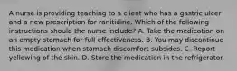 A nurse is providing teaching to a client who has a gastric ulcer and a new prescription for ranitidine. Which of the following instructions should the nurse include? A. Take the medication on an empty stomach for full effectiveness. B. You may discontinue this medication when stomach discomfort subsides. C. Report yellowing of the skin. D. Store the medication in the refrigerator.