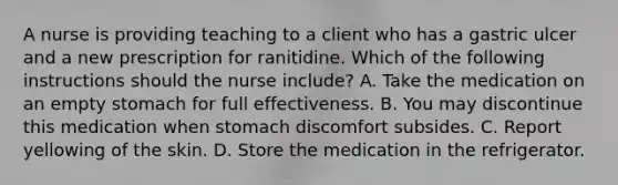 A nurse is providing teaching to a client who has a gastric ulcer and a new prescription for ranitidine. Which of the following instructions should the nurse include? A. Take the medication on an empty stomach for full effectiveness. B. You may discontinue this medication when stomach discomfort subsides. C. Report yellowing of the skin. D. Store the medication in the refrigerator.