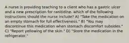 A nurse is providing teaching to a client who has a gastric ulcer and a new prescription for ranitidine. which of the following instructions should the nurse include? A) "Take the medication on an empty stomach for full effectiveness." B) "You may discontinue this medication when stomach discomfort subsides." C) "Report yellowing of the skin." D) "Store the medication in the refrigerator."