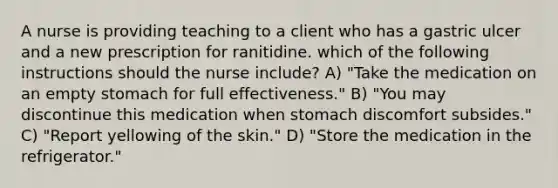 A nurse is providing teaching to a client who has a gastric ulcer and a new prescription for ranitidine. which of the following instructions should the nurse include? A) "Take the medication on an empty stomach for full effectiveness." B) "You may discontinue this medication when stomach discomfort subsides." C) "Report yellowing of the skin." D) "Store the medication in the refrigerator."