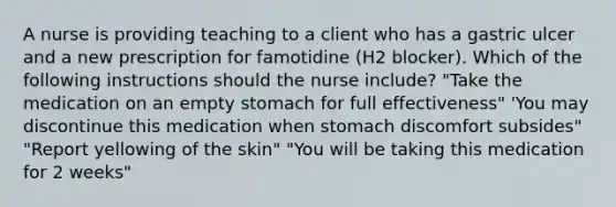 A nurse is providing teaching to a client who has a gastric ulcer and a new prescription for famotidine (H2 blocker). Which of the following instructions should the nurse include? "Take the medication on an empty stomach for full effectiveness" 'You may discontinue this medication when stomach discomfort subsides" "Report yellowing of the skin" "You will be taking this medication for 2 weeks"