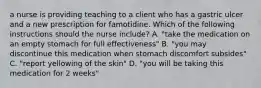 a nurse is providing teaching to a client who has a gastric ulcer and a new prescription for famotidine. Which of the following instructions should the nurse include? A. "take the medication on an empty stomach for full effectiveness" B. "you may discontinue this medication when stomach discomfort subsides" C. "report yellowing of the skin" D. "you will be taking this medication for 2 weeks"