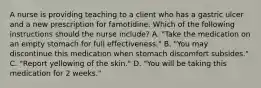 A nurse is providing teaching to a client who has a gastric ulcer and a new prescription for famotidine. Which of the following instructions should the nurse include? A. "Take the medication on an empty stomach for full effectiveness." B. "You may discontinue this medication when stomach discomfort subsides." C. "Report yellowing of the skin." D. "You will be taking this medication for 2 weeks."