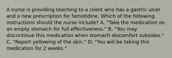 A nurse is providing teaching to a client who has a gastric ulcer and a new prescription for famotidine. Which of the following instructions should the nurse include? A. "Take the medication on an empty stomach for full effectiveness." B. "You may discontinue this medication when stomach discomfort subsides." C. "Report yellowing of the skin." D. "You will be taking this medication for 2 weeks."