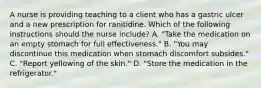 A nurse is providing teaching to a client who has a gastric ulcer and a new prescription for ranitidine. Which of the following instructions should the nurse include? A. "Take the medication on an empty stomach for full effectiveness." B. "You may discontinue this medication when stomach discomfort subsides." C. "Report yellowing of the skin." D. "Store the medication in the refrigerator."