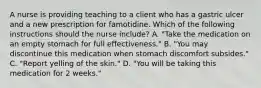 A nurse is providing teaching to a client who has a gastric ulcer and a new prescription for famotidine. Which of the following instructions should the nurse include? A. "Take the medication on an empty stomach for full effectiveness." B. "You may discontinue this medication when stomach discomfort subsides." C. "Report yelling of the skin." D. "You will be taking this medication for 2 weeks."