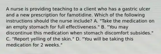 A nurse is providing teaching to a client who has a gastric ulcer and a new prescription for famotidine. Which of the following instructions should the nurse include? A. "Take the medication on an empty stomach for full effectiveness." B. "You may discontinue this medication when stomach discomfort subsides." C. "Report yelling of the skin." D. "You will be taking this medication for 2 weeks."