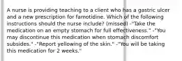 A nurse is providing teaching to a client who has a gastric ulcer and a new prescription for famotidine. Which of the following instructions should the nurse include? (missed) -"Take the medication on an empty stomach for full effectiveness." -"You may discontinue this medication when stomach discomfort subsides." -"Report yellowing of the skin." -"You will be taking this medication for 2 weeks."