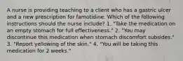 A nurse is providing teaching to a client who has a gastric ulcer and a new prescription for famotidine. Which of the following instructions should the nurse include? 1. "Take the medication on an empty stomach for full effectiveness." 2. "You may discontinue this medication when stomach discomfort subsides." 3. "Report yellowing of the skin." 4. "You will be taking this medication for 2 weeks."