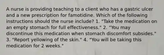 A nurse is providing teaching to a client who has a gastric ulcer and a new prescription for famotidine. Which of the following instructions should the nurse include? 1. "Take the medication on an empty stomach for full effectiveness." 2. "You may discontinue this medication when stomach discomfort subsides." 3. "Report yellowing of the skin." 4. "You will be taking this medication for 2 weeks."