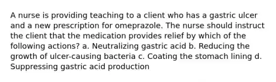 A nurse is providing teaching to a client who has a gastric ulcer and a new prescription for omeprazole. The nurse should instruct the client that the medication provides relief by which of the following actions? a. Neutralizing gastric acid b. Reducing the growth of ulcer-causing bacteria c. Coating the stomach lining d. Suppressing gastric acid production