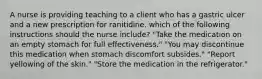 A nurse is providing teaching to a client who has a gastric ulcer and a new prescription for ranitidine. which of the following instructions should the nurse include? "Take the medication on an empty stomach for full effectiveness." "You may discontinue this medication when stomach discomfort subsides." "Report yellowing of the skin." "Store the medication in the refrigerator."