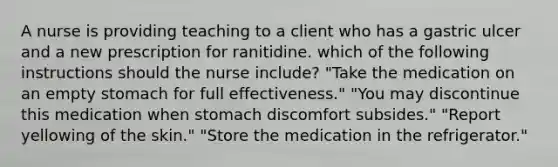 A nurse is providing teaching to a client who has a gastric ulcer and a new prescription for ranitidine. which of the following instructions should the nurse include? "Take the medication on an empty stomach for full effectiveness." "You may discontinue this medication when stomach discomfort subsides." "Report yellowing of the skin." "Store the medication in the refrigerator."