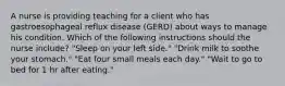 A nurse is providing teaching for a client who has gastroesophageal reflux disease (GERD) about ways to manage his condition. Which of the following instructions should the nurse include? "Sleep on your left side." "Drink milk to soothe your stomach." "Eat four small meals each day." "Wait to go to bed for 1 hr after eating."