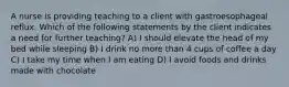 A nurse is providing teaching to a client with gastroesophageal reflux. Which of the following statements by the client indicates a need for further teaching? A) I should elevate the head of my bed while sleeping B) I drink no more than 4 cups of coffee a day C) I take my time when I am eating D) I avoid foods and drinks made with chocolate