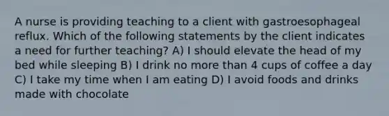 A nurse is providing teaching to a client with gastroesophageal reflux. Which of the following statements by the client indicates a need for further teaching? A) I should elevate the head of my bed while sleeping B) I drink no <a href='https://www.questionai.com/knowledge/keWHlEPx42-more-than' class='anchor-knowledge'>more than</a> 4 cups of coffee a day C) I take my time when I am eating D) I avoid foods and drinks made with chocolate