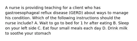 A nurse is providing teaching for a client who has gastroesophageal reflux disease (GERD) about ways to manage his condition. Which of the following instructions should the nurse include? A. Wait to go to bed for 1 hr after eating B. Sleep on your left side C. Eat four small meals each day D. Drink milk to soothe your stomach