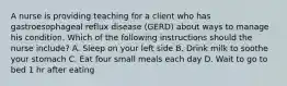 A nurse is providing teaching for a client who has gastroesophageal reflux disease (GERD) about ways to manage his condition. Which of the following instructions should the nurse include? A. Sleep on your left side B. Drink milk to soothe your stomach C. Eat four small meals each day D. Wait to go to bed 1 hr after eating