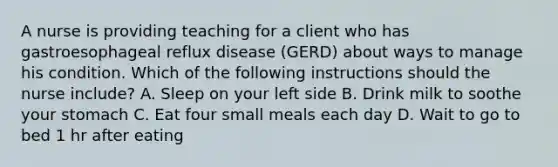 A nurse is providing teaching for a client who has gastroesophageal reflux disease (GERD) about ways to manage his condition. Which of the following instructions should the nurse include? A. Sleep on your left side B. Drink milk to soothe your stomach C. Eat four small meals each day D. Wait to go to bed 1 hr after eating