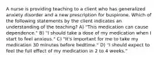 A nurse is providing teaching to a client who has generalized anxiety disorder and a new prescription for buspirone. Which of the following statements by the client indicates an understanding of the teaching? A) "This medication can cause dependence." B) "I should take a dose of my medication when I start to feel anxious." C) "It's important for me to take my medication 30 minutes before bedtime." D) "I should expect to feel the full effect of my medication in 2 to 4 weeks."